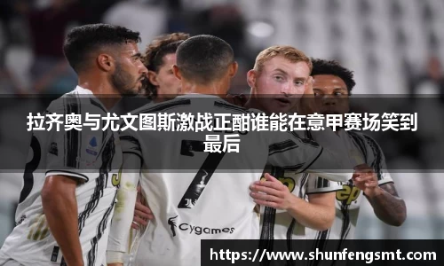 拉齐奥与尤文图斯激战正酣谁能在意甲赛场笑到最后