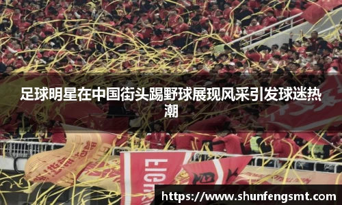 足球明星在中国街头踢野球展现风采引发球迷热潮